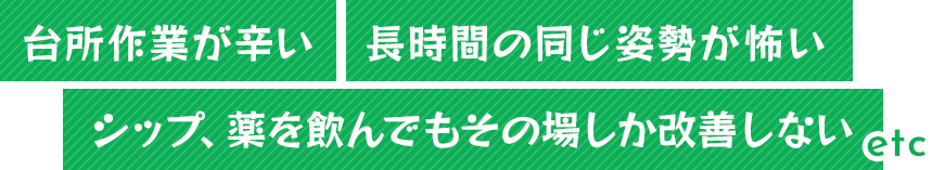 「台所作業が辛い」 「長時間の同じ姿勢が怖い」 「シップ、薬を飲んでもその場しか改善しない」など